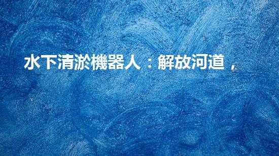 水下清淤機器人：解放河道，拯救水域！